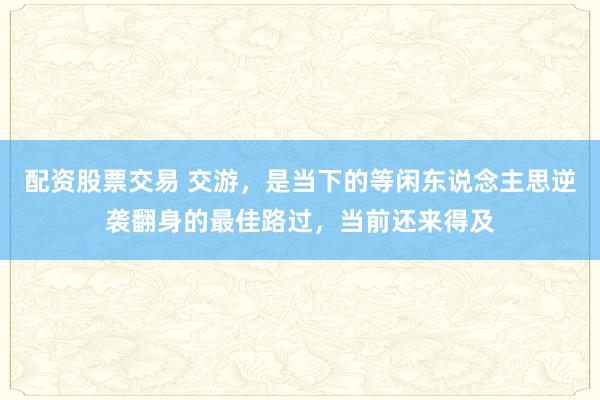 配资股票交易 交游，是当下的等闲东说念主思逆袭翻身的最佳路过，当前还来得及