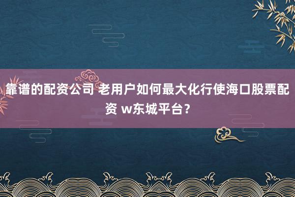 靠谱的配资公司 老用户如何最大化行使海口股票配资 w东城平台？