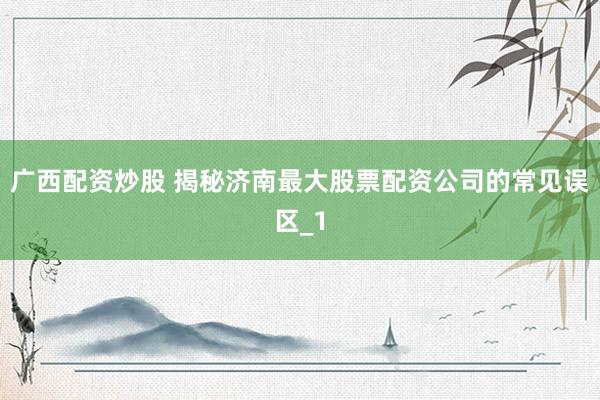 广西配资炒股 揭秘济南最大股票配资公司的常见误区_1