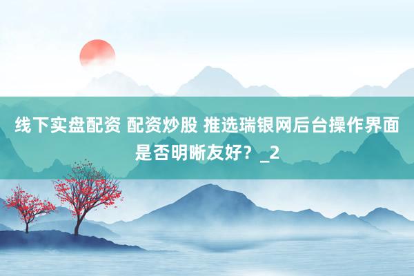 线下实盘配资 配资炒股 推选瑞银网后台操作界面是否明晰友好？_2