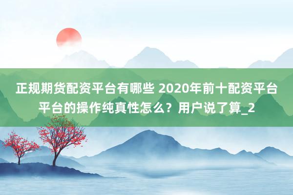 正规期货配资平台有哪些 2020年前十配资平台平台的操作纯真性怎么？用户说了算_2