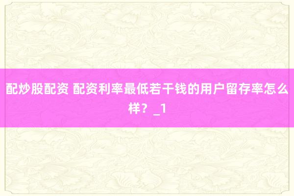 配炒股配资 配资利率最低若干钱的用户留存率怎么样？_1