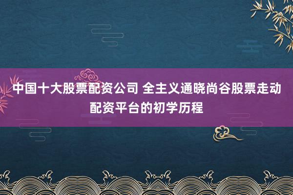 中国十大股票配资公司 全主义通晓尚谷股票走动配资平台的初学历程
