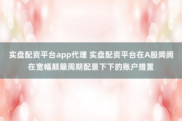 实盘配资平台app代理 实盘配资平台在A股阛阓在宽幅颠簸周期配景下下的账户措置