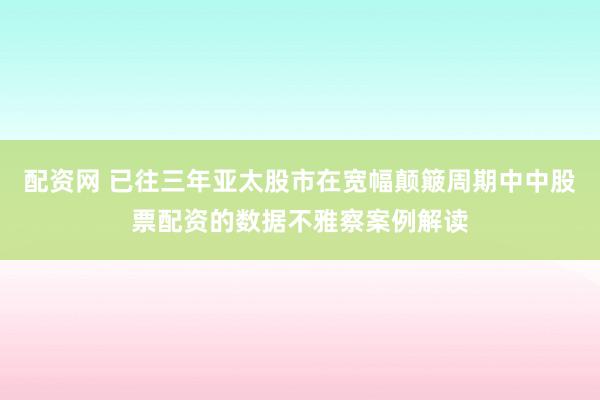 配资网 已往三年亚太股市在宽幅颠簸周期中中股票配资的数据不雅察案例解读