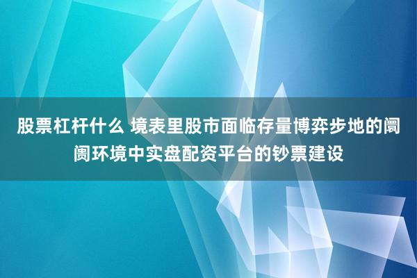 股票杠杆什么 境表里股市面临存量博弈步地的阛阓环境中实盘配资平台的钞票建设