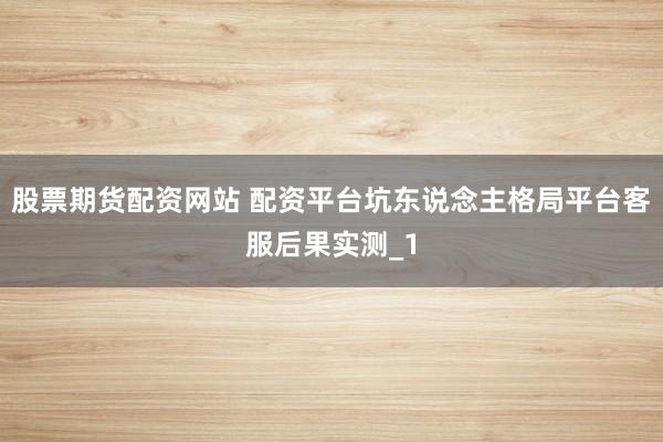 股票期货配资网站 配资平台坑东说念主格局平台客服后果实测_1