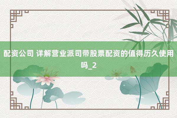 配资公司 详解营业派司带股票配资的值得历久使用吗_2