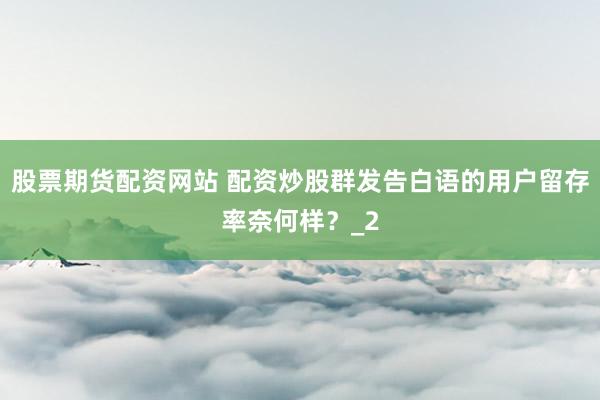 股票期货配资网站 配资炒股群发告白语的用户留存率奈何样?_2