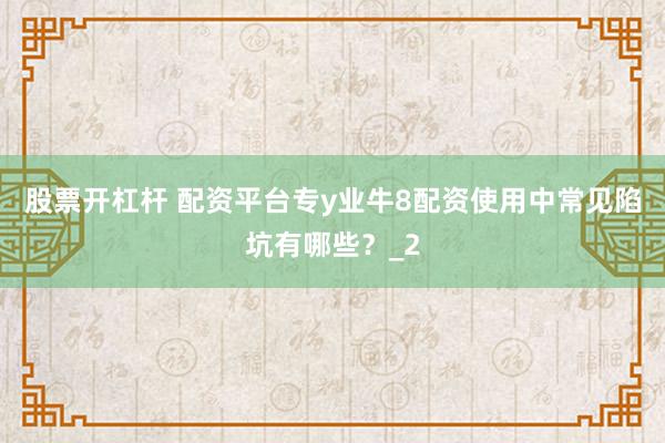 股票开杠杆 配资平台专y业牛8配资使用中常见陷坑有哪些？_2